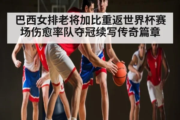 巴西女排老将加比重返世界杯赛场伤愈率队夺冠续写传奇篇章