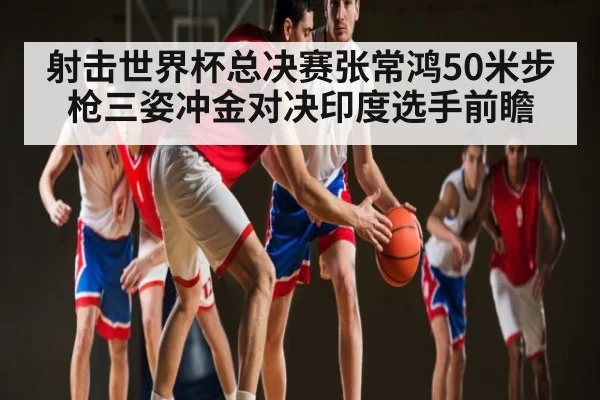 射击世界杯总决赛张常鸿50米步枪三姿冲金对决印度选手前瞻