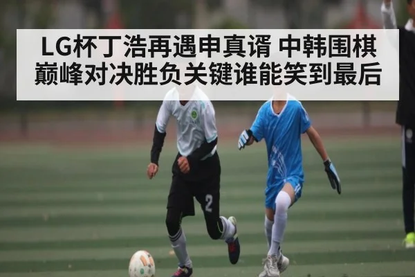 LG杯丁浩再遇申真谞 中韩围棋巅峰对决胜负关键谁能笑到最后