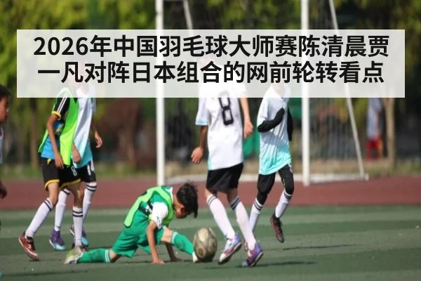 2026年中国羽毛球大师赛陈清晨贾一凡对阵日本组合的网前轮转看点